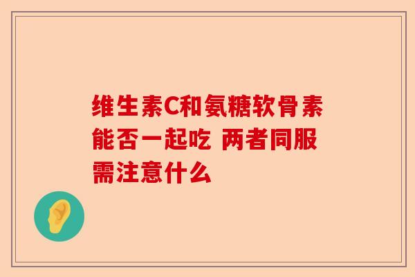 维生素C和氨糖软骨素能否一起吃 两者同服需注意什么
