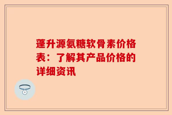蓬升源氨糖软骨素价格表：了解其产品价格的详细资讯