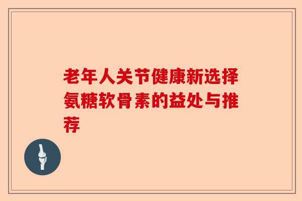 老年人关节健康新选择氨糖软骨素的益处与推荐