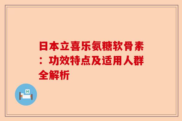 日本立喜乐氨糖软骨素：功效特点及适用人群全解析