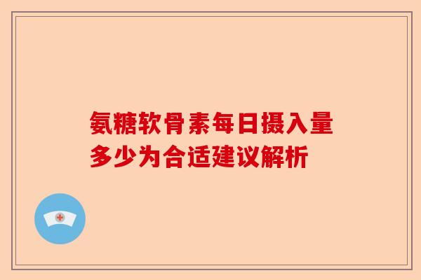氨糖软骨素每日摄入量多少为合适建议解析
