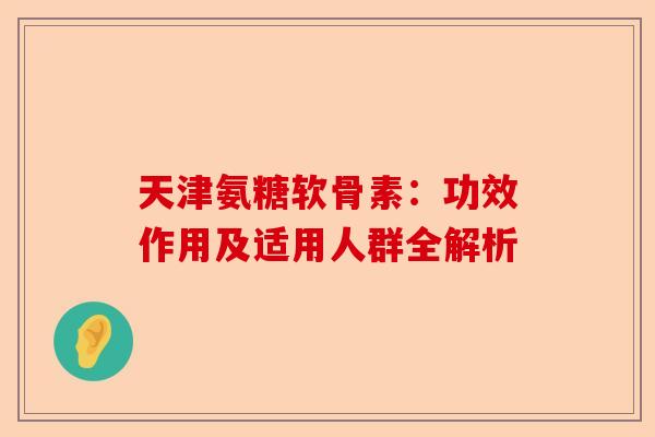 天津氨糖软骨素：功效作用及适用人群全解析