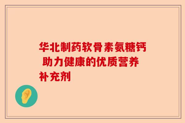 华北制药软骨素氨糖钙 助力健康的优质营养补充剂