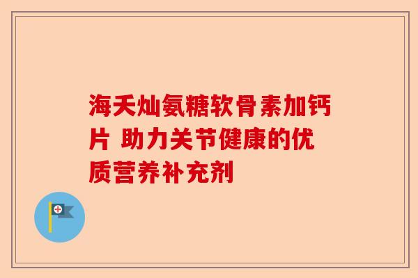 海夭灿氨糖软骨素加钙片 助力关节健康的优质营养补充剂