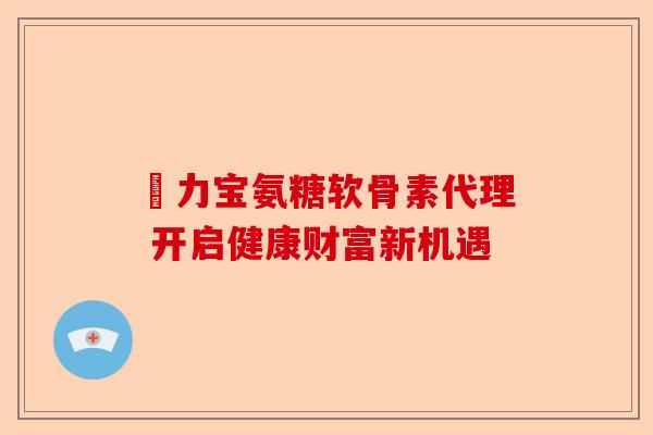 傦力宝氨糖软骨素代理 开启健康财富新机遇