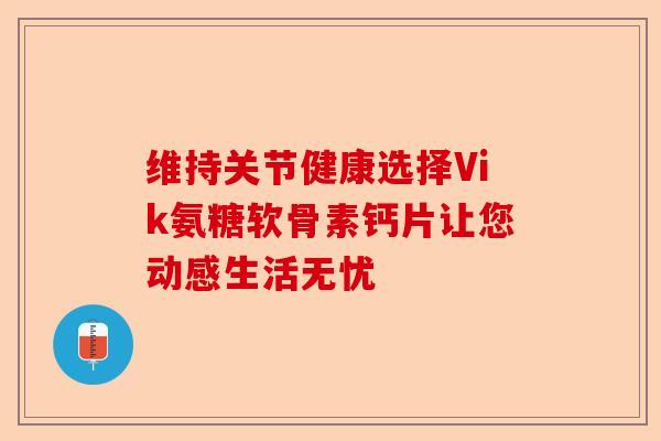 维持关节健康选择Vik氨糖软骨素钙片让您动感生活无忧