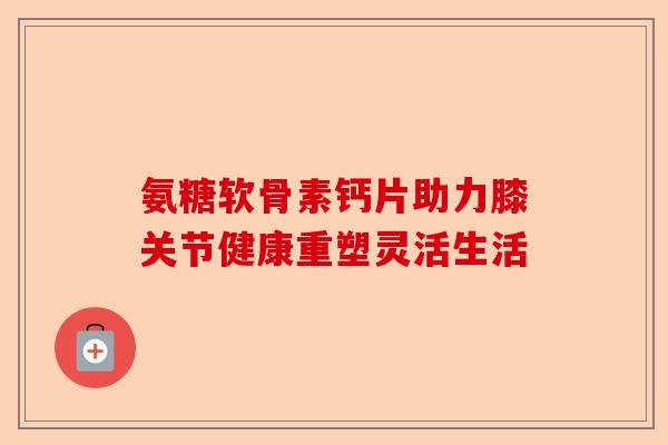 氨糖软骨素钙片助力膝关节健康重塑灵活生活