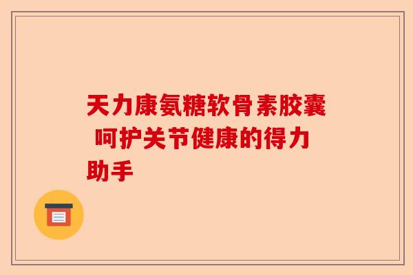 天力康氨糖软骨素胶囊 呵护关节健康的得力助手