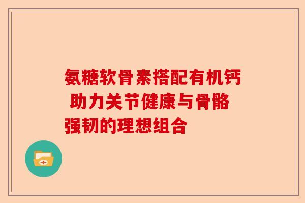 氨糖软骨素搭配有机钙 助力关节健康与骨骼强韧的理想组合