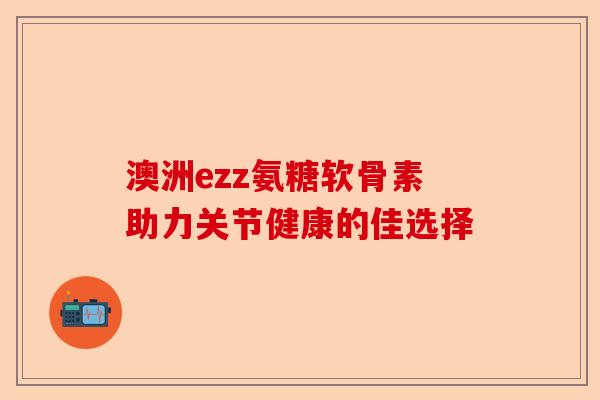 澳洲ezz氨糖软骨素助力关节健康的佳选择