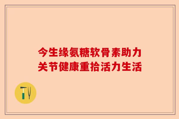 今生缘氨糖软骨素助力关节健康重拾活力生活