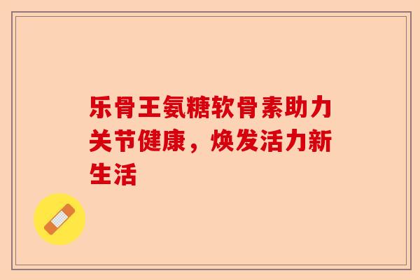 乐骨王氨糖软骨素助力关节健康，焕发活力新生活-第1张图片-关节保镖