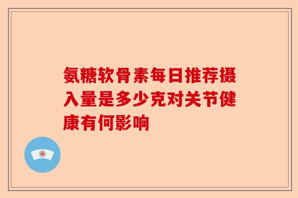 氨糖软骨素每日推荐摄入量是多少克对关节健康有何影响