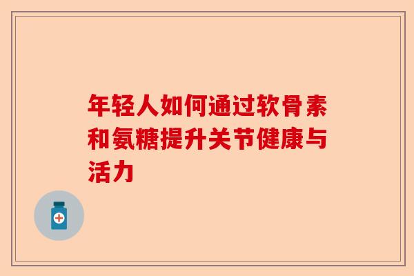 年轻人如何通过软骨素和氨糖提升关节健康与活力