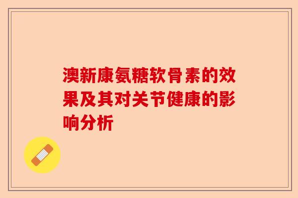 澳新康氨糖软骨素的效果及其对关节健康的影响分析
