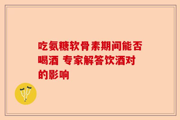 吃氨糖软骨素期间能否喝酒 专家解答饮酒对的影响