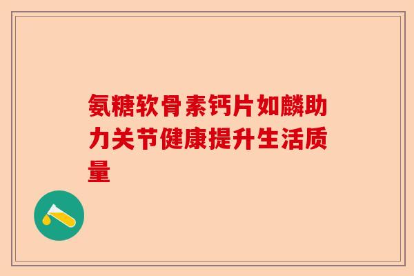 氨糖软骨素钙片如麟助力关节健康提升生活质量