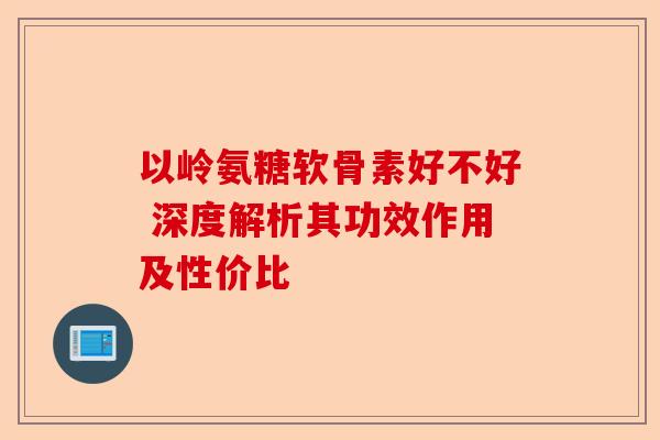 以岭氨糖软骨素好不好 深度解析其功效作用及性价比