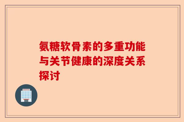 氨糖软骨素的多重功能与关节健康的深度关系探讨