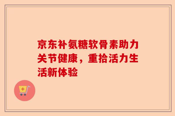 京东补氨糖软骨素助力关节健康，重拾活力生活新体验