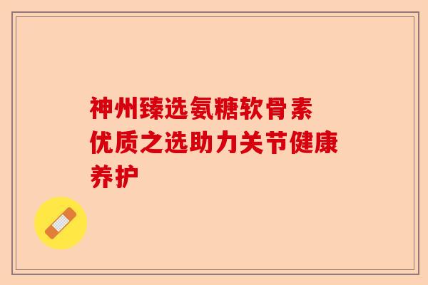 神州臻选氨糖软骨素 优质之选助力关节健康养护
