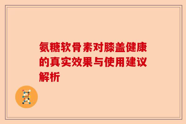 氨糖软骨素对膝盖健康的真实效果与使用建议解析