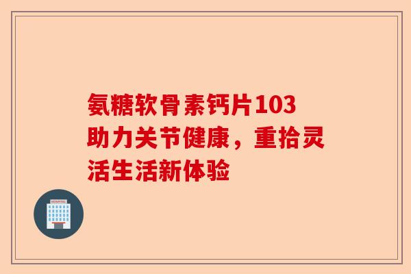 氨糖软骨素钙片103助力关节健康，重拾灵活生活新体验