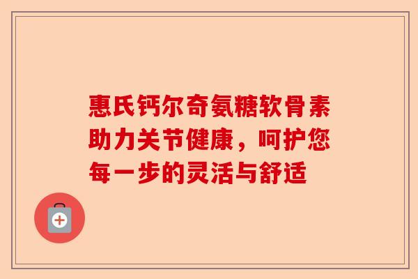 惠氏钙尔奇氨糖软骨素助力关节健康，呵护您每一步的灵活与舒适
