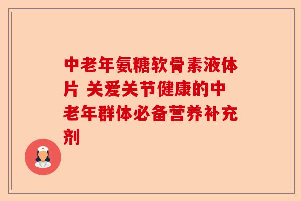 中老年氨糖软骨素液体片 关爱关节健康的中老年群体必备营养补充剂