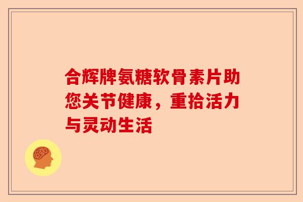 合辉牌氨糖软骨素片助您关节健康，重拾活力与灵动生活-第1张图片-关节保镖