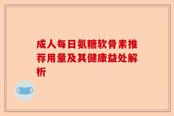 成人每日氨糖软骨素推荐用量及其健康益处解析