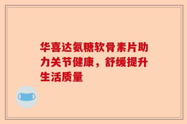 华喜达氨糖软骨素片助力关节健康，舒缓提升生活质量