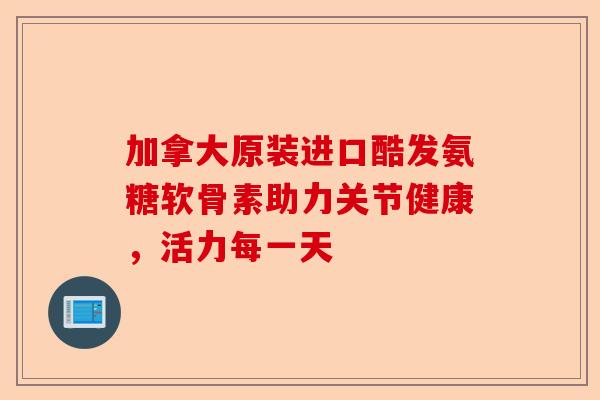 加拿大原装进口酷发氨糖软骨素助力关节健康，活力每一天