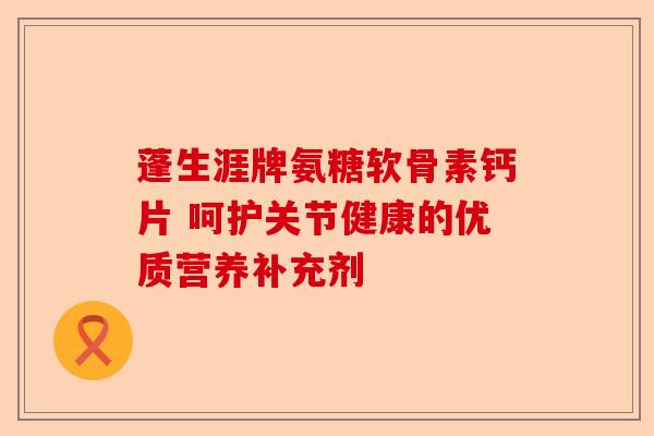 蓬生涯牌氨糖软骨素钙片 呵护关节健康的优质营养补充剂