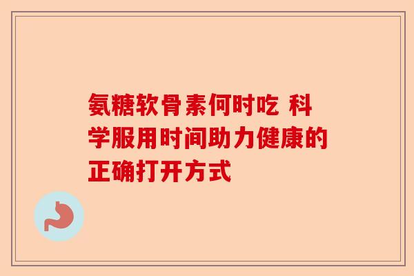 氨糖软骨素何时吃 科学服用时间助力健康的正确打开方式