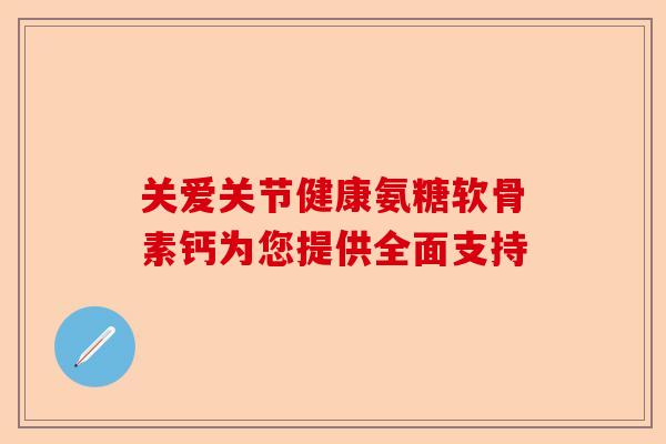关爱关节健康氨糖软骨素钙为您提供全面支持