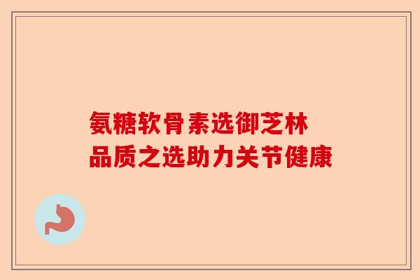 氨糖软骨素选御芝林 品质之选助力关节健康