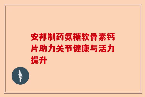 安邦制药氨糖软骨素钙片助力关节健康与活力提升