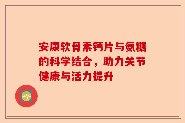 安康软骨素钙片与氨糖的科学结合，助力关节健康与活力提升