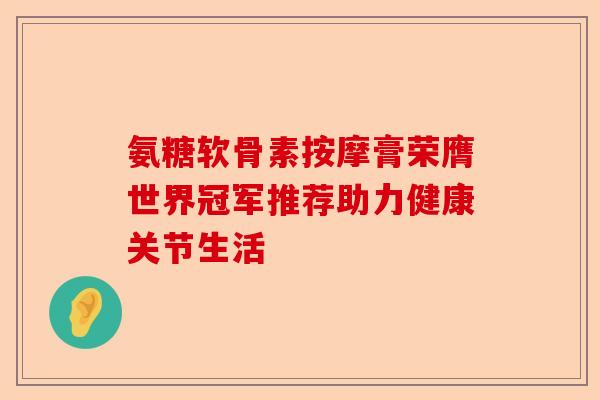 氨糖软骨素按摩膏荣膺世界冠军推荐助力健康关节生活