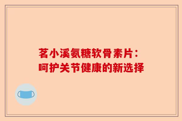 茗小溪氨糖软骨素片：呵护关节健康的新选择