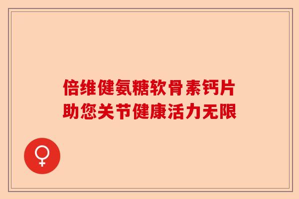 倍维健氨糖软骨素钙片助您关节健康活力无限