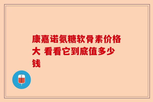 康嘉诺氨糖软骨素价格大 看看它到底值多少钱