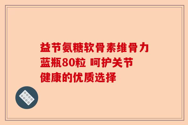 益节氨糖软骨素维骨力蓝瓶80粒 呵护关节健康的优质选择