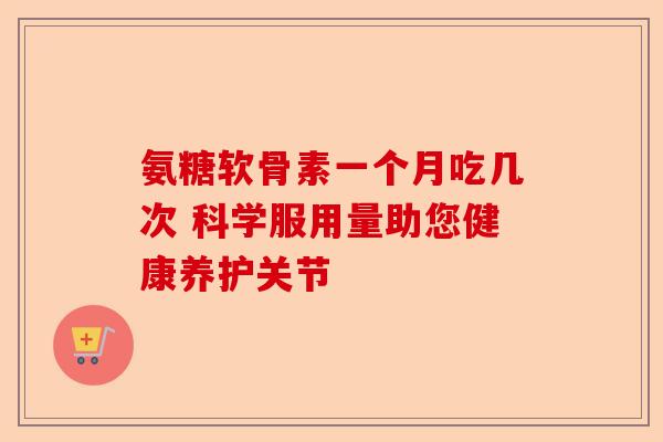 氨糖软骨素一个月吃几次 科学服用量助您健康养护关节