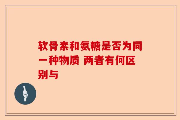 软骨素和氨糖是否为同一种物质 两者有何区别与