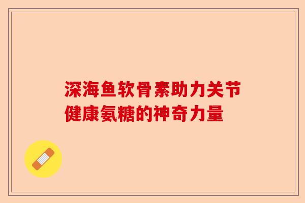 深海鱼软骨素助力关节健康氨糖的神奇力量