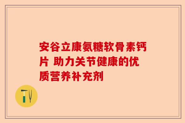 安谷立康氨糖软骨素钙片 助力关节健康的优质营养补充剂