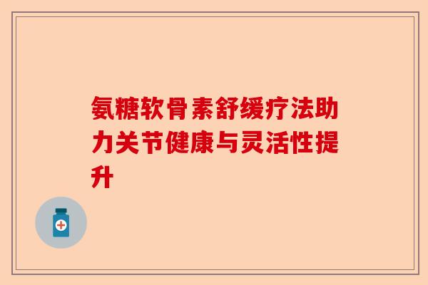 氨糖软骨素舒缓疗法助力关节健康与灵活性提升