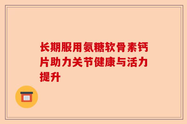 长期服用氨糖软骨素钙片助力关节健康与活力提升-第1张图片-关节保镖